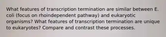 What features of transcription termination are similar between E. coli (focus on rhoindependent pathway) and eukaryotic organisms? What features of transcription termination are unique to eukaryotes? Compare and contrast these processes.