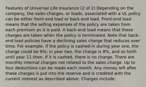 Features of Universal Life Insurance (2 of 2) Depending on the company, the sales charges, or loads, associated with a UL policy can be either front-end load or back-end load. Front-end load means that the selling expenses of the policy are taken from each premium as it is paid. A back-end load means that these charges are taken when the policy is terminated. Note that back-end load policies have a declining sales charge that reduces over time. For example, if the policy is cashed-in during year one, the charge could be 9%; in year two, the charge is 8%, and so forth until year 11-then, if it is cashed, there is no charge. There are monthly internal charges not related to the sales charge. Up to four deductions can be made each month. Any money left after these charges is put into the reserve and is credited with the current interest as described above. Charges include: