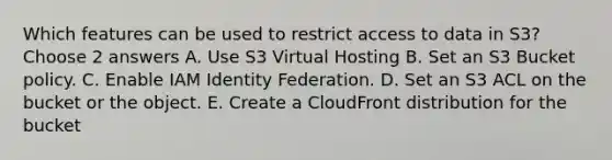 Which features can be used to restrict access to data in S3? Choose 2 answers A. Use S3 Virtual Hosting B. Set an S3 Bucket policy. C. Enable IAM Identity Federation. D. Set an S3 ACL on the bucket or the object. E. Create a CloudFront distribution for the bucket