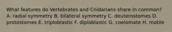 What features do Vertebrates and Cnidarians share in common? A. radial symmetry B. bilateral symmetry C. deuterostomes D. protostomes E. triploblastic F. diploblastic G. coelomate H. motile