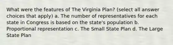 What were the features of The Virginia Plan? (select all answer choices that apply) a. The number of representatives for each state in Congress is based on the state's population b. Proportional representation c. The Small State Plan d. The Large State Plan