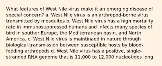 What features of West Nile virus make it an emerging disease of special concern? a. West Nile virus is an arthropod-borne virus transmitted by mosquitos b. West Nile virus has a high mortality rate in immunosuppressed humans and infects many species of bird in souther Europe, the Mediterranean basin, and North America. c. West Nile virus is maintinaed in nature through biological transmission between susceptible hosts by blood-feeding arthropods d. West Nile virus has a positive, single-stranded RNA genome that is 11,000 to 12,000 nucleotides long