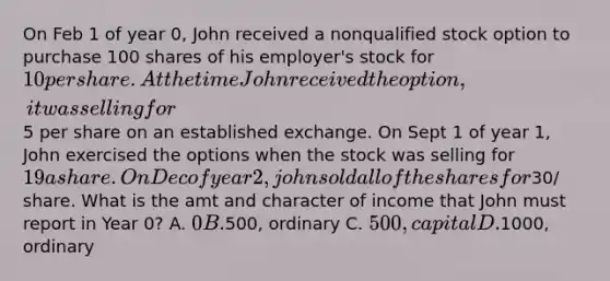 On Feb 1 of year 0, John received a nonqualified stock option to purchase 100 shares of his employer's stock for 10 per share. At the time John received the option, it was selling for5 per share on an established exchange. On Sept 1 of year 1, John exercised the options when the stock was selling for 19 a share. On Dec of year 2, john sold all of the shares for30/ share. What is the amt and character of income that John must report in Year 0? A. 0 B.500, ordinary C. 500, capital D.1000, ordinary