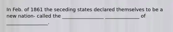 In Feb. of 1861 the seceding states declared themselves to be a new nation- called the _________________ ______________ of _________________.