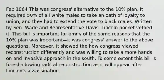 Feb 1864 This was congress' alternative to the 10% plan. It required 50% of all white males to take an oath of loyalty to union, and they had to extend the vote to black males. Written by Sen. Wade and Representative Davis. Lincoln pocket vetoed it. This bill is important for amny of the same reasons that the 10% plan was important—it was congress' answer to the above questions. Moreover, it showed the how congress viewed reconstruction differently and was willing to take a more hands on and invasive approach in the south. To some extent this bill is foreshadowing radical reconstruction as it will appear after Lincoln's assassination.