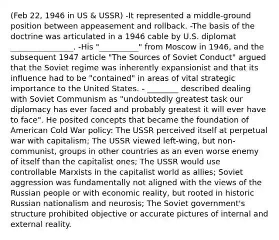 (Feb 22, 1946 in US & USSR) -It represented a middle-ground position between appeasement and rollback. -The basis of the doctrine was articulated in a 1946 cable by U.S. diplomat ________________. -His "__________" from Moscow in 1946, and the subsequent 1947 article "The Sources of Soviet Conduct" argued that the Soviet regime was inherently expansionist and that its influence had to be "contained" in areas of vital strategic importance to the United States. - ________ described dealing with Soviet Communism as "undoubtedly greatest task our diplomacy has ever faced and probably greatest it will ever have to face". He posited concepts that became the foundation of American Cold War policy: The USSR perceived itself at perpetual war with capitalism; The USSR viewed left-wing, but non-communist, groups in other countries as an even worse enemy of itself than the capitalist ones; The USSR would use controllable Marxists in the capitalist world as allies; Soviet aggression was fundamentally not aligned with the views of the Russian people or with economic reality, but rooted in historic Russian nationalism and neurosis; The Soviet government's structure prohibited objective or accurate pictures of internal and external reality.