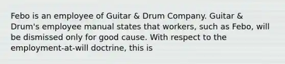 Febo is an employee of Guitar & Drum Company. Guitar & Drum's employee manual states that workers, such as Febo, will be dismissed only for good cause. With respect to the employment-at-will doctrine, this is