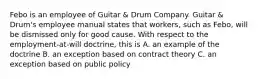 Febo is an employee of Guitar & Drum Company. Guitar & Drum's employee manual states that workers, such as Febo, will be dismissed only for good cause. With respect to the employment-at-will doctrine, this is A. an example of the doctrine B. an exception based on contract theory C. an exception based on public policy