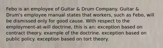 Febo is an employee of Guitar & Drum Company. Guitar & Drum's employee manual states that workers, such as Febo, will be dismissed only for good cause. With respect to the employment-at-will doctrine, this is an: exception based on contract theory. example of the doctrine. exception based on public policy. exception based on tort theory.