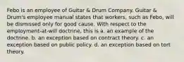 Febo is an employee of Guitar & Drum Company. Guitar & Drum's employee manual states that workers, such as Febo, will be dismissed only for good cause. With respect to the employment-at-will doctrine, this is a. an example of the doctrine. b. an exception based on contract theory. c. an exception based on public policy. d. an exception based on tort theory.