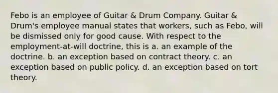 Febo is an employee of Guitar & Drum Company. Guitar & Drum's employee manual states that workers, such as Febo, will be dismissed only for good cause. With respect to the employment-at-will doctrine, this is a. an example of the doctrine. b. an exception based on contract theory. c. an exception based on public policy. d. an exception based on tort theory.