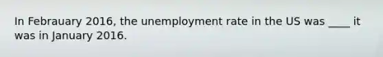 In Febrauary 2016, the unemployment rate in the US was ____ it was in January 2016.