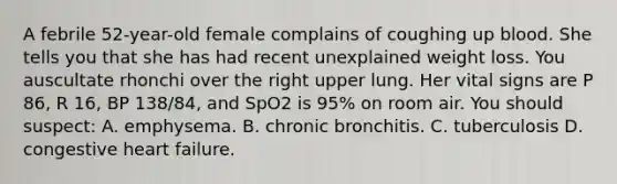 A febrile 52-year-old female complains of coughing up blood. She tells you that she has had recent unexplained weight loss. You auscultate rhonchi over the right upper lung. Her vital signs are P 86, R 16, BP 138/84, and SpO2 is 95% on room air. You should suspect: A. emphysema. B. chronic bronchitis. C. tuberculosis D. congestive heart failure.