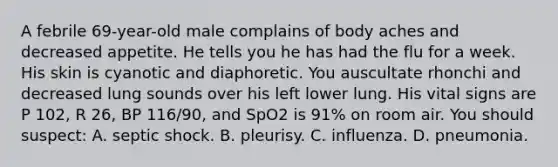 A febrile 69-year-old male complains of body aches and decreased appetite. He tells you he has had the flu for a week. His skin is cyanotic and diaphoretic. You auscultate rhonchi and decreased lung sounds over his left lower lung. His vital signs are P 102, R 26, BP 116/90, and SpO2 is 91% on room air. You should suspect: A. septic shock. B. pleurisy. C. influenza. D. pneumonia.