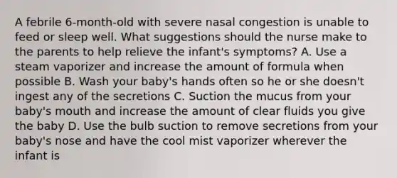 A febrile 6-month-old with severe nasal congestion is unable to feed or sleep well. What suggestions should the nurse make to the parents to help relieve the infant's symptoms? A. Use a steam vaporizer and increase the amount of formula when possible B. Wash your baby's hands often so he or she doesn't ingest any of the secretions C. Suction the mucus from your baby's mouth and increase the amount of clear fluids you give the baby D. Use the bulb suction to remove secretions from your baby's nose and have the cool mist vaporizer wherever the infant is