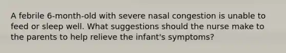 A febrile 6-month-old with severe nasal congestion is unable to feed or sleep well. What suggestions should the nurse make to the parents to help relieve the infant's symptoms?