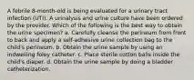 A febrile 8-month-old is being evaluated for a urinary tract infection (UTI). A urinalysis and urine culture have been ordered by the provider. Which of the following is the best way to obtain the urine specimen? a. Carefully cleanse the perineum from front to back and apply a self-adhesive urine collection bag to the child's perineum. b. Obtain the urine sample by using an indwelling foley catheter. c. Place sterile cotton balls inside the child's diaper. d. Obtain the urine sample by doing a bladder catheterization.