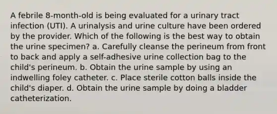 A febrile 8-month-old is being evaluated for a urinary tract infection (UTI). A urinalysis and urine culture have been ordered by the provider. Which of the following is the best way to obtain the urine specimen? a. Carefully cleanse the perineum from front to back and apply a self-adhesive urine collection bag to the child's perineum. b. Obtain the urine sample by using an indwelling foley catheter. c. Place sterile cotton balls inside the child's diaper. d. Obtain the urine sample by doing a bladder catheterization.