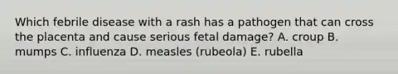 Which febrile disease with a rash has a pathogen that can cross the placenta and cause serious fetal damage? A. croup B. mumps C. influenza D. measles (rubeola) E. rubella