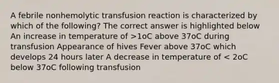 A febrile nonhemolytic transfusion reaction is characterized by which of the following? The correct answer is highlighted below An increase in temperature of >1oC above 37oC during transfusion Appearance of hives Fever above 37oC which develops 24 hours later A decrease in temperature of < 2oC below 37oC following transfusion