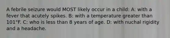 A febrile seizure would MOST likely occur in a child: A: with a fever that acutely spikes. B: with a temperature greater than 101°F. C: who is less than 8 years of age. D: with nuchal rigidity and a headache.