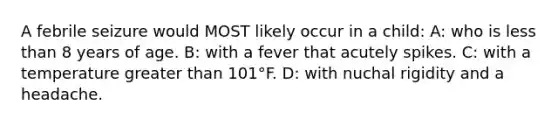 A febrile seizure would MOST likely occur in a child: A: who is less than 8 years of age. B: with a fever that acutely spikes. C: with a temperature greater than 101°F. D: with nuchal rigidity and a headache.