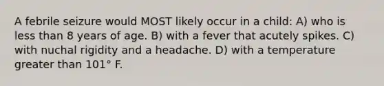 A febrile seizure would MOST likely occur in a child: A) who is less than 8 years of age. B) with a fever that acutely spikes. C) with nuchal rigidity and a headache. D) with a temperature greater than 101° F.