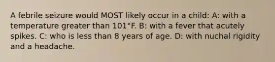 A febrile seizure would MOST likely occur in a child: A: with a temperature greater than 101°F. B: with a fever that acutely spikes. C: who is less than 8 years of age. D: with nuchal rigidity and a headache.