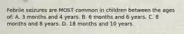 Febrile seizures are MOST common in children between the ages of: A. 3 months and 4 years. B. 6 months and 6 years. C. 8 months and 8 years. D. 18 months and 10 years.