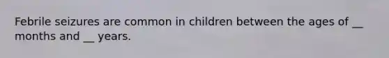 Febrile seizures are common in children between the ages of __ months and __ years.