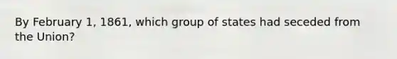 By February 1, 1861, which group of states had seceded from the Union?