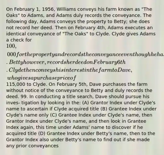 On February 1, 1956, Williams conveys his farm known as "The Oaks" to Adams, and Adams duly records the conveyance. The following day, Adams conveys the property to Betty; she does not record her deed. Then on February 4th, Adams executes an identical conveyance of "The Oaks" to Clyde. Clyde gives Adams a check for 100,000 for the property and records the conveyance even though he has actual knowledge of Betty's prior conveyance. Betty however, records her deed on February 6th. Clyde then conveys his interest in the farm to Dave, who gives a purchase price of115,000 to Clyde. On February 5th, Dave purchases the farm without notice of the conveyance to Betty and duly records the deed. 99. In conducting a title search, Dave should pursue his inves- tigation by looking in the: (A) Grantor Index under Clyde's name to ascertain if Clyde acquired title (B) Grantee Index under Clyde's name only (C) Grantee Index under Clyde's name, then Grantor Index under Clyde's name, and then look in Grantee Index again, this time under Adams' name to discover if he acquired title (D) Grantee Index under Betty's name, then to the Grantor Index also under Betty's name to find out if she made any prior conveyances