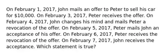 On February 1, 2017, John mails an offer to Peter to sell his car for 10,000. On February 3, 2017, Peter receives the offer. On February 4, 2017, John changes his mind and mails Peter a revocation of the offer. On February 5, 2017, Peter mails John an acceptance of his offer. On February 6, 2017, Peter receives the revocation of the offer. On February 7, 2017, John receives the acceptance. Which statement is true?