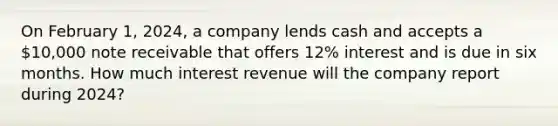 On February 1, 2024, a company lends cash and accepts a 10,000 note receivable that offers 12% interest and is due in six months. How much interest revenue will the company report during 2024?