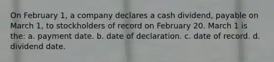 On February 1, a company declares a cash dividend, payable on March 1, to stockholders of record on February 20. March 1 is the: a. payment date. b. date of declaration. c. date of record. d. dividend date.