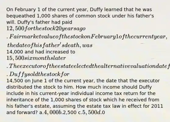 On February 1 of the current year, Duffy learned that he was bequeathed 1,000 shares of common stock under his father's will. Duffy's father had paid 12,500 for the stock 20 years ago. Fair market value of the stock on February 1 of the current year, the date of his father's death, was14,000 and had increased to 15,500 six months later. The executor of the estate elected the alternative valuation date for estate tax purposes. Duffy sold the stock for14,500 on June 1 of the current year, the date that the executor distributed the stock to him. How much income should Duffy include in his current-year individual income tax return for the inheritance of the 1,000 shares of stock which he received from his father's estate, assuming the estate tax law in effect for 2011 and forward? a.4,000 b.2,500 c.5,500 d.0