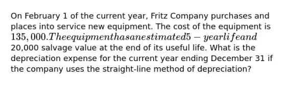 On February 1 of the current year, Fritz Company purchases and places into service new equipment. The cost of the equipment is 135,000. The equipment has an estimated 5-year life and20,000 salvage value at the end of its useful life. What is the depreciation expense for the current year ending December 31 if the company uses the straight-line method of depreciation?