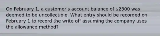 On February 1, a customer's account balance of 2300 was deemed to be uncollectible. What entry should be recorded on February 1 to record the write off assuming the company uses the allowance method?