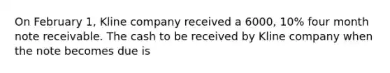 On February 1, Kline company received a 6000, 10% four month note receivable. The cash to be received by Kline company when the note becomes due is