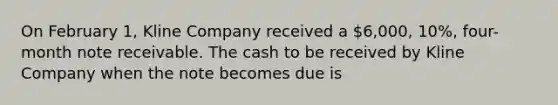 On February 1, Kline Company received a 6,000, 10%, four-month note receivable. The cash to be received by Kline Company when the note becomes due is