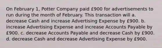 On February 1, Potter Company paid £900 for advertisements to run during the month of February. This transaction will a. decrease Cash and increase Advertising Expense by £900. b. increase Advertising Expense and increase Accounts Payable by £900. c. decrease Accounts Payable and decrease Cash by £900. d. decrease Cash and decrease Advertising Expense by £900.