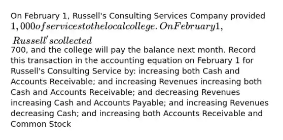 On February 1, Russell's Consulting Services Company provided 1,000 of services to the local college. On February 1, Russell's collected700, and the college will pay the balance next month. Record this transaction in the accounting equation on February 1 for Russell's Consulting Service by: increasing both Cash and Accounts Receivable; and increasing Revenues increasing both Cash and Accounts Receivable; and decreasing Revenues increasing Cash and Accounts Payable; and increasing Revenues decreasing Cash; and increasing both Accounts Receivable and Common Stock