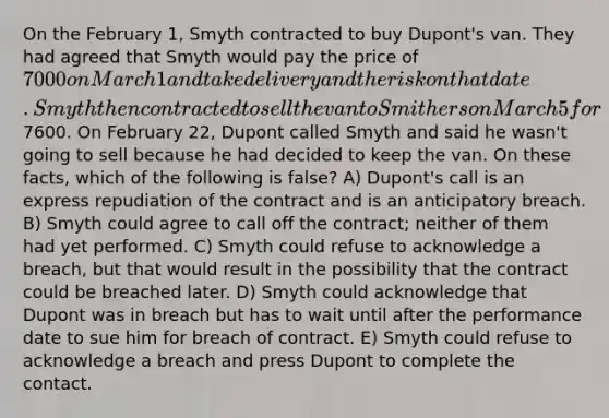 On the February 1, Smyth contracted to buy Dupont's van. They had agreed that Smyth would pay the price of 7000 on March 1 and take delivery and the risk on that date. Smyth then contracted to sell the van to Smithers on March 5 for7600. On February 22, Dupont called Smyth and said he wasn't going to sell because he had decided to keep the van. On these facts, which of the following is false? A) Dupont's call is an express repudiation of the contract and is an anticipatory breach. B) Smyth could agree to call off the contract; neither of them had yet performed. C) Smyth could refuse to acknowledge a breach, but that would result in the possibility that the contract could be breached later. D) Smyth could acknowledge that Dupont was in breach but has to wait until after the performance date to sue him for breach of contract. E) Smyth could refuse to acknowledge a breach and press Dupont to complete the contact.