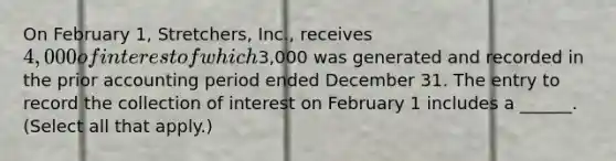 On February 1, Stretchers, Inc., receives 4,000 of interest of which3,000 was generated and recorded in the prior accounting period ended December 31. The entry to record the collection of interest on February 1 includes a ______. (Select all that apply.)