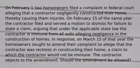 On February 1 two homeowners filed a complaint in federal court alleging that a contractor negligently constructed their home, thereby causing them injuries. On February 15 of the same year the contractor filed and served a motion to dismiss for failure to state a claim, arguing that under the applicable state law the contractor is immune from all suits alleging negligence in the construction of homes. In response, on March 15 of that year the homeowners sought to amend their complaint to allege that the contractor was reckless in constructing their home, a claim to which the contractor would not be immune. The contractor objects to the amendment. Should the amendment be allowed?