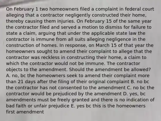 On February 1 two homeowners filed a complaint in federal court alleging that a contractor negligently constructed their home, thereby causing them injuries. On February 15 of the same year the contractor filed and served a motion to dismiss for failure to state a claim, arguing that under the applicable state law the contractor is immune from all suits alleging negligence in the construction of homes. In response, on March 15 of that year the homeowners sought to amend their complaint to allege that the contractor was reckless in constructing their home, a claim to which the contractor would not be immune. The contractor objects to the amendment. Should the amendment be allowed? A. no, bc the homeowners seek to amend their complaint more than 21 days after the filing of their original complaint B. no bc the contractor has not consented to the amendment C. no bc the contractor would be prejudiced by the amendment D. yes, bc amendments must be freely granted and there is no indication of bad faith or unfair prejudice E. yes bc this is the homeowners first amendment