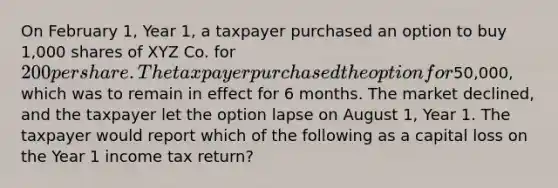 On February 1, Year 1, a taxpayer purchased an option to buy 1,000 shares of XYZ Co. for 200 per share. The taxpayer purchased the option for50,000, which was to remain in effect for 6 months. The market declined, and the taxpayer let the option lapse on August 1, Year 1. The taxpayer would report which of the following as a capital loss on the Year 1 income tax return?