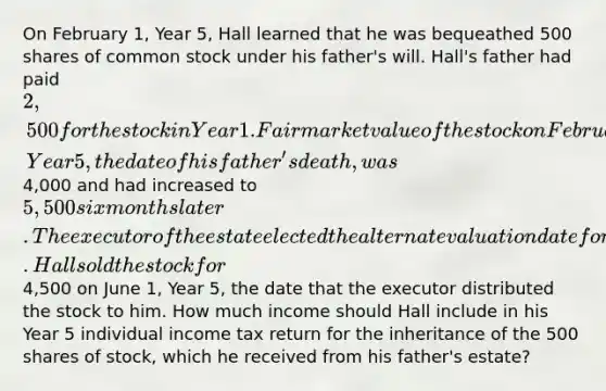 On February 1, Year 5, Hall learned that he was bequeathed 500 shares of common stock under his father's will. Hall's father had paid 2,500 for the stock in Year 1. Fair market value of the stock on February 1, Year 5, the date of his father's death, was4,000 and had increased to 5,500 six months later. The executor of the estate elected the alternate valuation date for estate tax purposes. Hall sold the stock for4,500 on June 1, Year 5, the date that the executor distributed the stock to him. How much income should Hall include in his Year 5 individual income tax return for the inheritance of the 500 shares of stock, which he received from his father's estate?