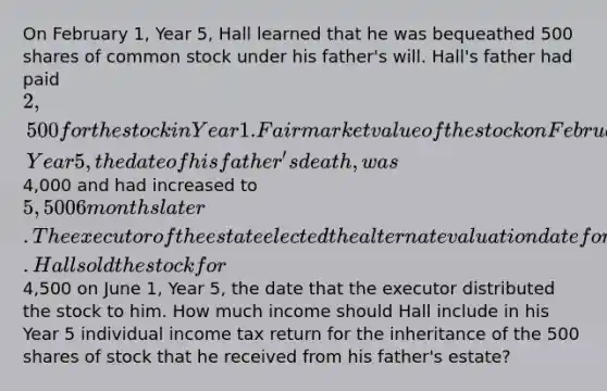 On February 1, Year 5, Hall learned that he was bequeathed 500 shares of common stock under his father's will. Hall's father had paid 2,500 for the stock in Year 1. Fair market value of the stock on February 1, Year 5, the date of his father's death, was4,000 and had increased to 5,500 6 months later. The executor of the estate elected the alternate valuation date for estate tax purposes. Hall sold the stock for4,500 on June 1, Year 5, the date that the executor distributed the stock to him. How much income should Hall include in his Year 5 individual income tax return for the inheritance of the 500 shares of stock that he received from his father's estate?