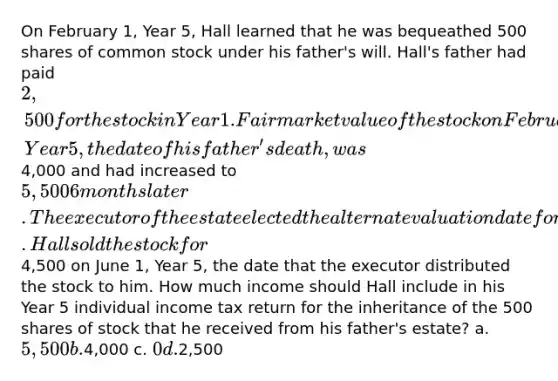 On February 1, Year 5, Hall learned that he was bequeathed 500 shares of common stock under his father's will. Hall's father had paid 2,500 for the stock in Year 1. Fair market value of the stock on February 1, Year 5, the date of his father's death, was4,000 and had increased to 5,500 6 months later. The executor of the estate elected the alternate valuation date for estate tax purposes. Hall sold the stock for4,500 on June 1, Year 5, the date that the executor distributed the stock to him. How much income should Hall include in his Year 5 individual income tax return for the inheritance of the 500 shares of stock that he received from his father's estate? a. 5,500 b.4,000 c. 0 d.2,500